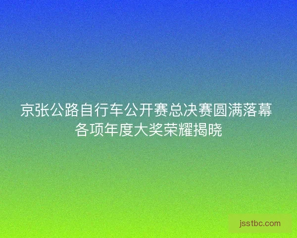 京张公路自行车公开赛总决赛圆满落幕 各项年度大奖荣耀揭晓