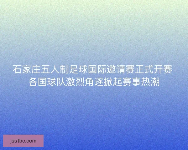 石家庄五人制足球国际邀请赛正式开赛 各国球队激烈角逐掀起赛事热潮
