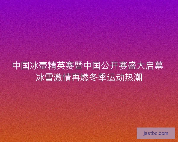 中国冰壶精英赛暨中国公开赛盛大启幕 冰雪激情再燃冬季运动热潮
