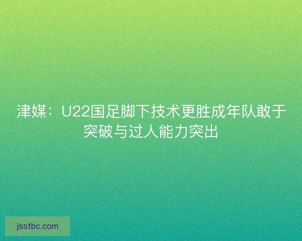 津媒：U22国足脚下技术更胜成年队敢于突破与过人能力突出