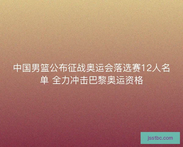 中国男篮公布征战奥运会落选赛12人名单 全力冲击巴黎奥运资格