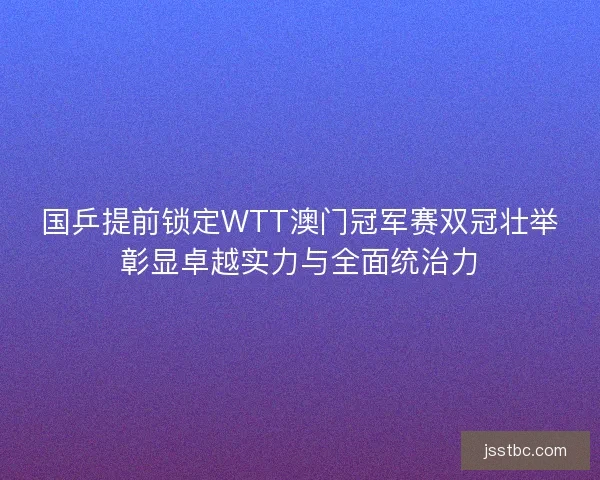 国乒提前锁定WTT澳门冠军赛双冠壮举彰显卓越实力与全面统治力
