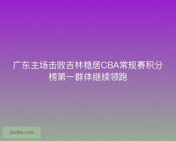 广东主场击败吉林稳居CBA常规赛积分榜第一群体继续领跑