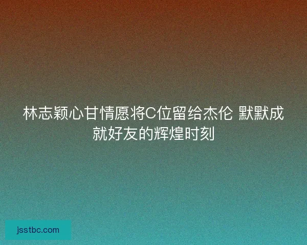 林志颖心甘情愿将C位留给杰伦 默默成就好友的辉煌时刻