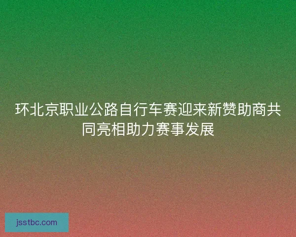 环北京职业公路自行车赛迎来新赞助商共同亮相助力赛事发展