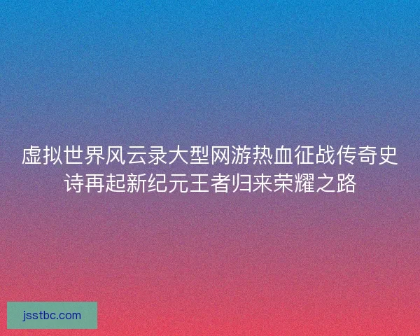 虚拟世界风云录大型网游热血征战传奇史诗再起新纪元王者归来荣耀之路