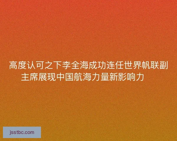 高度认可之下李全海成功连任世界帆联副主席展现中国航海力量新影响力 ⛵
