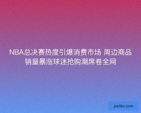 NBA总决赛热度引爆消费市场 周边商品销量暴涨球迷抢购潮席卷全网