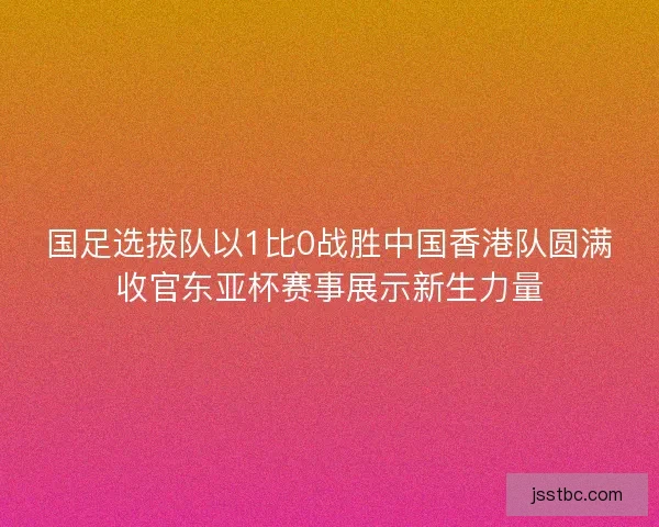 国足选拔队以1比0战胜中国香港队圆满收官东亚杯赛事展示新生力量